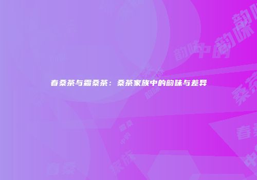 春桑茶与霜桑茶：桑茶家族中的韵味与差异