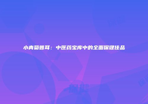 小青菊普耳：中医药宝库中的全面保健佳品