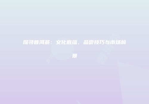 探寻普洱茶：文化底蕴、品尝技巧与市场前景