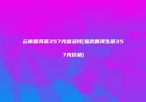 云南普洱茶357克值多钱(易武普洱生茶357克价格)