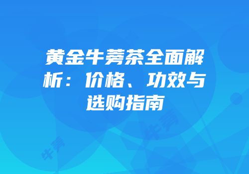 黄金牛蒡茶全面解析：价格、功效与选购指南