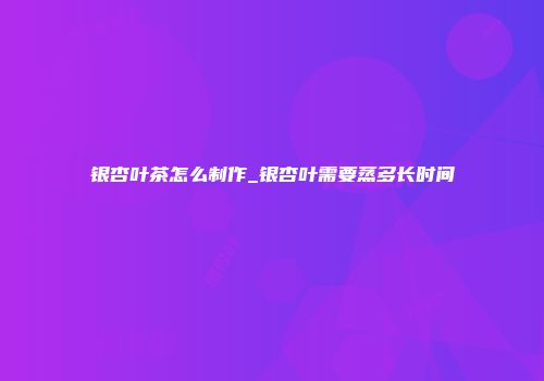 银杏叶茶怎么制作_银杏叶需要蒸多长时间