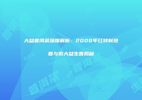 大益普洱茶深度解析：2008年红特制熟普与紫大益生普揭秘