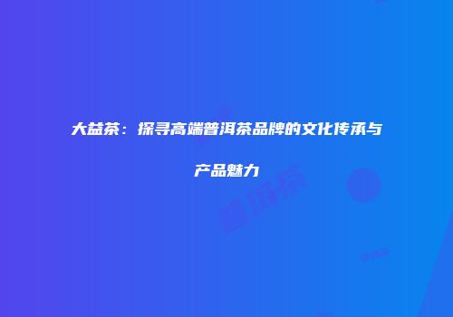 大益茶：探寻高端普洱茶品牌的文化传承与产品魅力