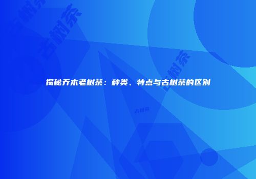 揭秘乔木老树茶：种类、特点与古树茶的区别