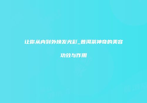 让你从内到外焕发光彩_普洱茶神奇的美容功效与作用