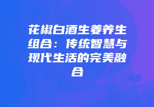 花椒白酒生姜养生组合：传统智慧与现代生活的完美融合