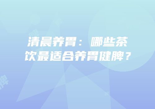 清晨养胃：哪些茶饮最适合养胃健脾？