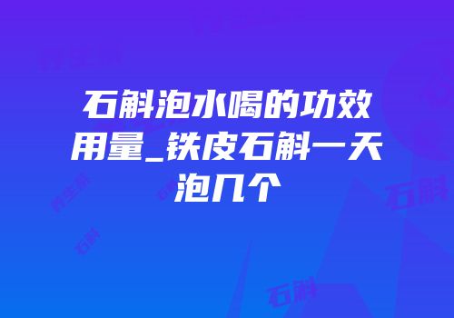 石斛泡水喝的功效用量_铁皮石斛一天泡几个