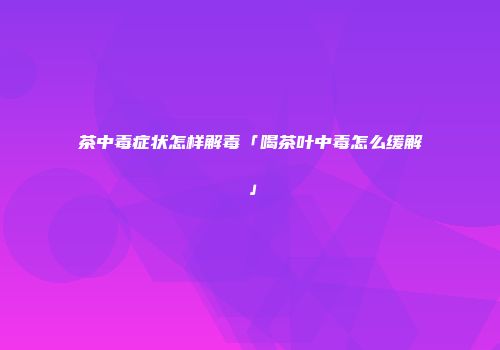 茶中毒症状怎样解毒「喝茶叶中毒怎么缓解」