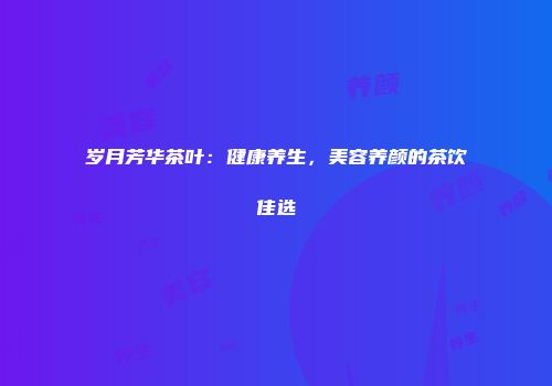 岁月芳华茶叶：健康养生，美容养颜的茶饮佳选