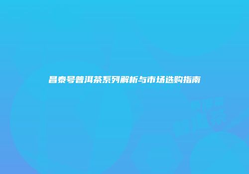 昌泰号普洱茶系列解析与市场选购指南