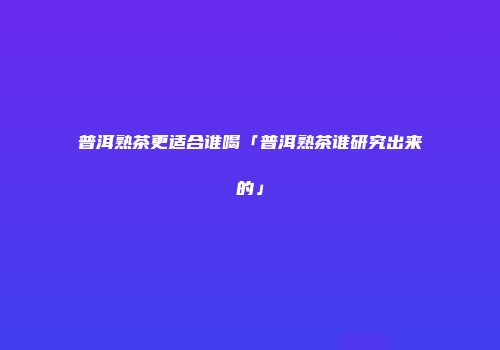 普洱熟茶更适合谁喝「普洱熟茶谁研究出来的」