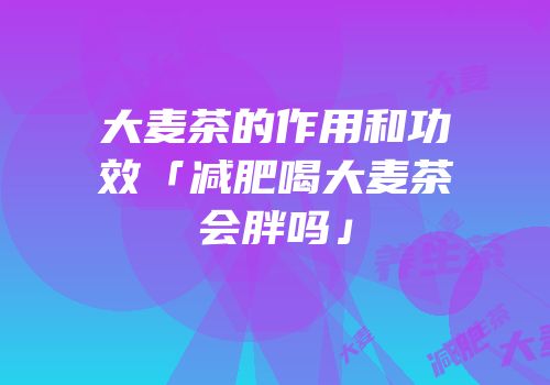 大麦茶的作用和功效「减肥喝大麦茶会胖吗」