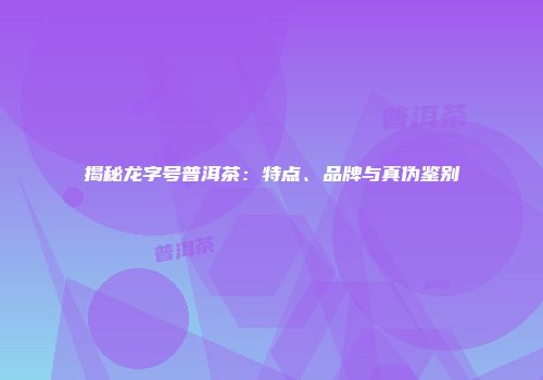 揭秘龙字号普洱茶：特点、品牌与真伪鉴别