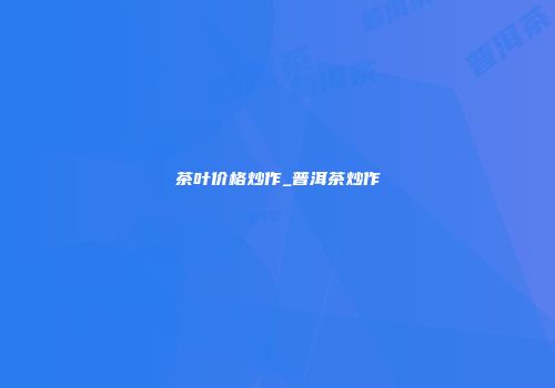 茶叶价格炒作_普洱茶炒作