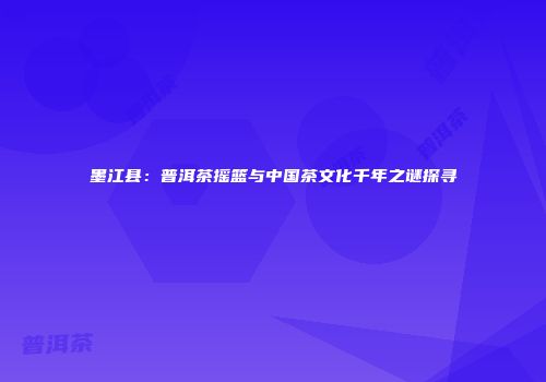 墨江县：普洱茶摇篮与中国茶文化千年之谜探寻
