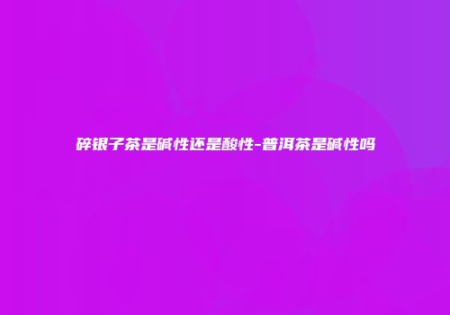 碎银子茶是碱性还是酸性-普洱茶是碱性吗