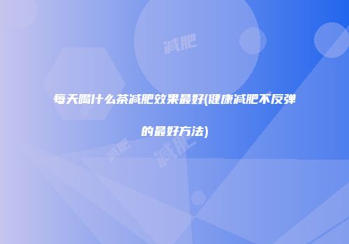 每天喝什么茶减肥效果最好(健康减肥不反弹的最好方法)