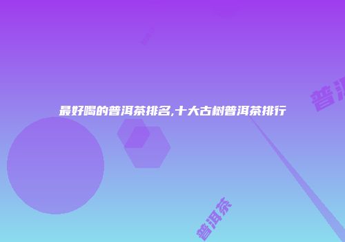 最好喝的普洱茶排名,十大古树普洱茶排行