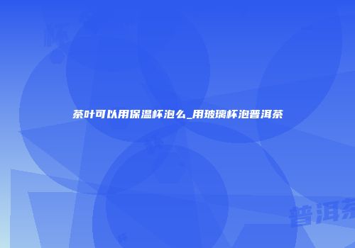 茶叶可以用保温杯泡么_用玻璃杯泡普洱茶