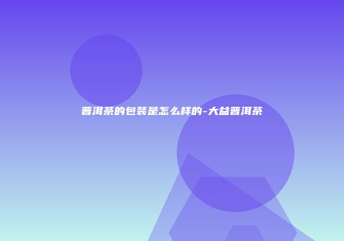 普洱茶的包装是怎么样的-大益普洱茶