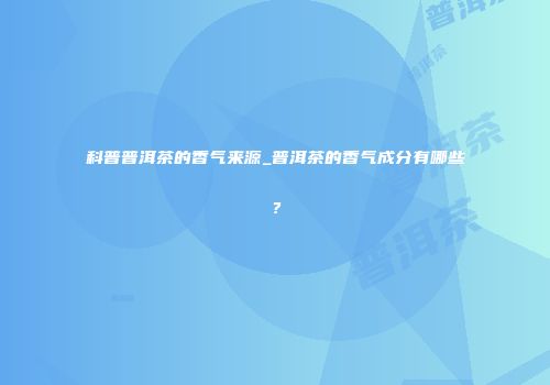 科普普洱茶的香气来源_普洱茶的香气成分有哪些？