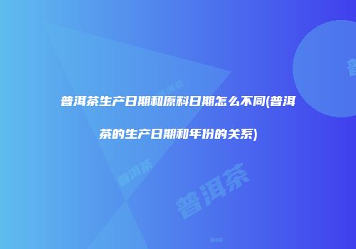 普洱茶生产日期和原料日期怎么不同(普洱茶的生产日期和年份的关系)