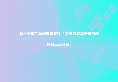 致力于推广勐海古茶文化「勐海成立勐海古茶研究会三迈分会」