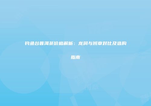 钓鱼台普洱茶价格解析：龙润与班章对比及选购指南