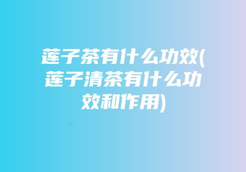 莲子茶有什么功效(莲子清茶有什么功效和作用)