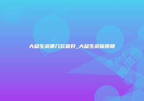大益生茶哪几款最好_大益生茶保质期
