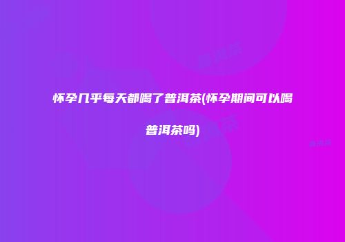 怀孕几乎每天都喝了普洱茶(怀孕期间可以喝普洱茶吗)