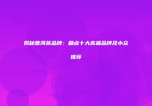 揭秘普洱茶品牌：盘点十大高端品牌及小众推荐