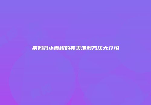 茶妈妈小青柑的完美泡制方法大介绍