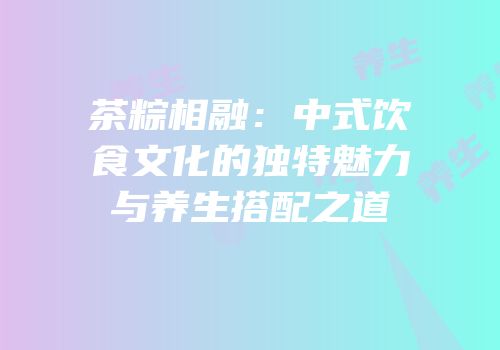 茶粽相融：中式饮食文化的独特魅力与养生搭配之道