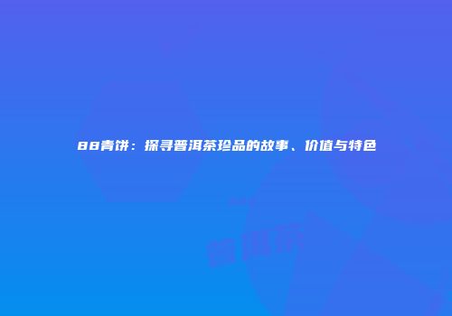 88青饼：探寻普洱茶珍品的故事、价值与特色