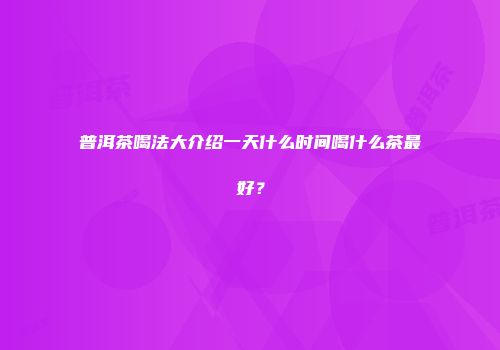 普洱茶喝法大介绍一天什么时间喝什么茶最好？