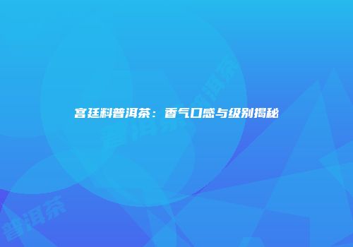 宫廷料普洱茶：香气口感与级别揭秘