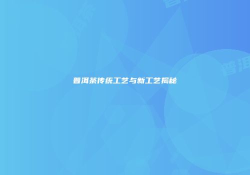 普洱茶传统工艺与新工艺揭秘