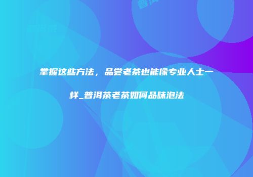 掌握这些方法，品尝老茶也能像专业人士一样_普洱茶老茶如何品味泡法