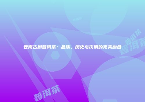 云南古树普洱茶：品质、历史与饮用的完美融合