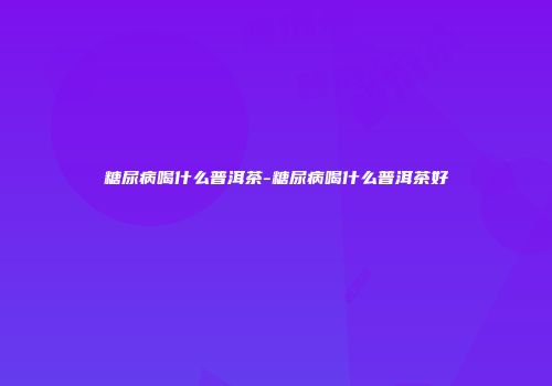 糖尿病喝什么普洱茶-糖尿病喝什么普洱茶好