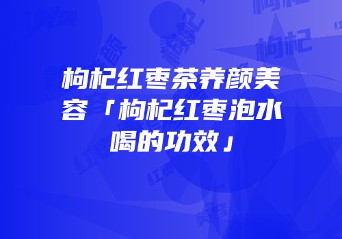 枸杞红枣茶养颜美容「枸杞红枣泡水喝的功效」
