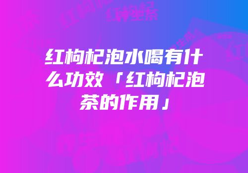 红枸杞泡水喝有什么功效「红枸杞泡茶的作用」