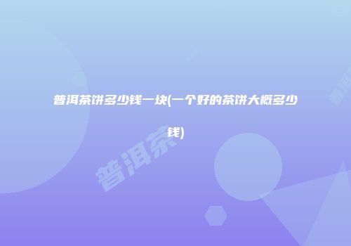 普洱茶饼多少钱一块(一个好的茶饼大概多少钱)