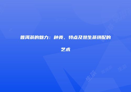 普洱茶的魅力：种类、特点及熟生茶拼配的艺术