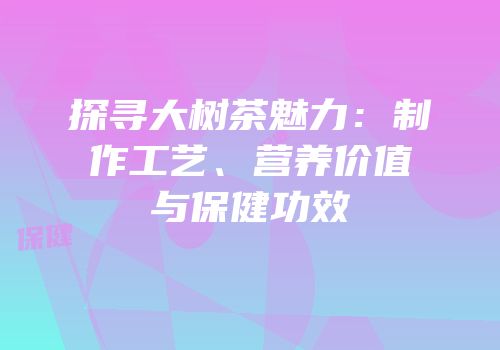 探寻大树茶魅力：制作工艺、营养价值与保健功效