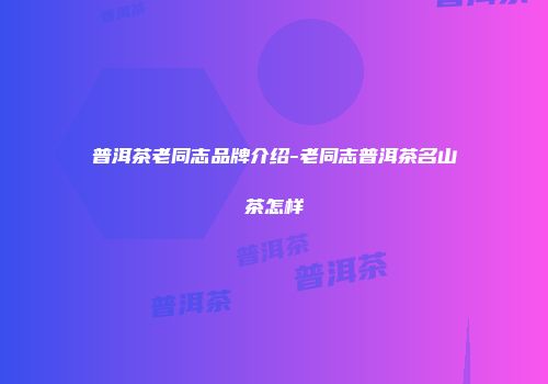 普洱茶老同志品牌介绍-老同志普洱茶名山茶怎样