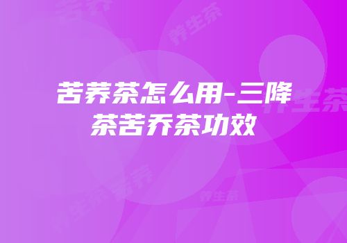 苦荞茶怎么用-三降茶苦乔茶功效